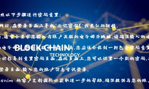 如果您忘记了 Tokenim 的密码，您可以按照以下步骤进行密码重置：

1. **访问官网**: 访问 Tokenim 的官方网站，在登录页面上寻找“忘记密码？”或类似的链接。

2. **提交信息**: 点击“忘记密码？”链接后，通常会要求您输入与账户关联的电子邮件地址。请确保输入的电子邮件地址是您在注册时使用的。

3. **检查邮箱**: 提交信息后，请检查您的电子邮箱，包括垃圾邮件文件夹。您应该会收到一封包含密码重置链接的电子邮件。

4. **重置密码**: 点击邮件中的链接，您将被引导到重置密码页面。在此页面上，您可以设置一个新的密码。确保密码强度高，以便保护您的账户安全。

5. **登录**: 使用新密码返回 Tokenim 登录页面，输入您的账户信息尝试登录。

如果您在这些步骤中遇到问题，请联系 Tokenim 的客户支持团队以获取进一步的帮助。确保提供与您的账户相关的信息，以便他们能够更快地帮助您。