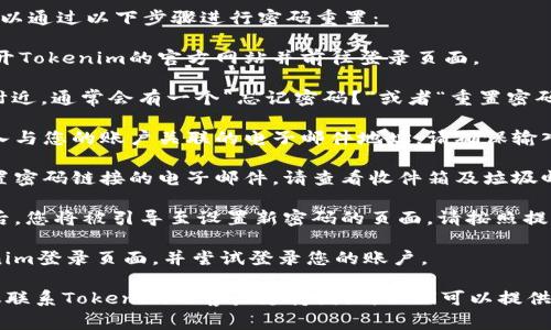 如果您忘记了Tokenim的密码，您通常可以通过以下步骤进行密码重置：

1. **访问Tokenim登录页面**：首先，打开Tokenim的官方网站并前往登录页面。

2. **寻找“忘记密码”选项**：在登录框附近，通常会有一个“忘记密码？”或者“重置密码”的链接。点击这个链接。

3. **输入注册邮箱**：系统会要求您输入与您的账户关联的电子邮件地址。请确保输入正确的邮箱，以便接收后续的重置链接。

4. **检查邮箱**：您会收到一封包含重置密码链接的电子邮件。请查看收件箱及垃圾邮件文件夹，以确保您不会错过此邮件。

5. **设置新密码**：点击邮件中的链接后，您将被引导至设置新密码的页面。请按照提示设置一个强密码，并确保记住新密码。

6. **登录账户**：使用新密码返回Tokenim登录页面，并尝试登录您的账户。

如果您在这个过程中遇到任何问题，建议联系Tokenim的客户支持团队，他们可以提供进一步的帮助。