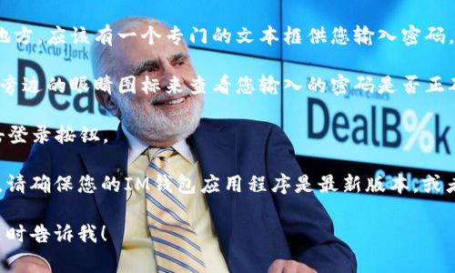 IM钱包的密码输入位置通常是在应用程序或网站的登录界面。您可以按照以下步骤寻找输入密码的地方：

1. **打开IM钱包应用**：在您的设备上找到IM钱包的图标，点击打开它。

2. **进入登录界面**：如果您是第一次使用，可能会看到一个注册页面；如果您已经注册，则会直接进入登录页面。

3. **输入账户信息**：在登录界面上，通常会要求您输入账户名或电子邮件地址以及密码。

4. **找到密码输入框**：在您输入账户信息的地方，应该有一个专门的文本框供您输入密码。这个框通常会被标记为“密码”或“请输入密码”。

5. **确保输入无误**：在输入密码时，可以点击旁边的眼睛图标来查看您输入的密码是否正确，确保没有输入错误。

6. **点击登录**：输入完毕后，确认无误后，点击登录按钮。

如果您在找不到密码输入框或者遇到其他问题，请确保您的IM钱包应用程序是最新版本，或者看看官方支持文档以获得更多帮助。

如果您有其他问题或者需要进一步的帮助，请随时告诉我！